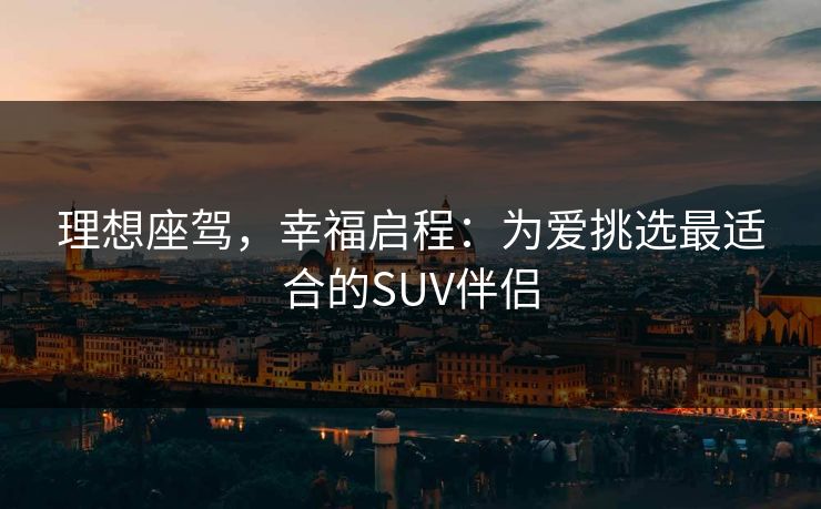 理想座驾，幸福启程：为爱挑选最适合的SUV伴侣