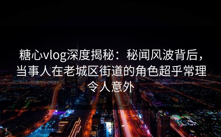 糖心vlog深度揭秘：秘闻风波背后，当事人在老城区街道的角色超乎常理令人意外