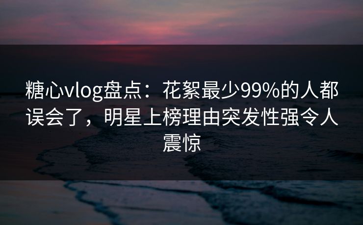 糖心vlog盘点：花絮最少99%的人都误会了，明星上榜理由突发性强令人震惊