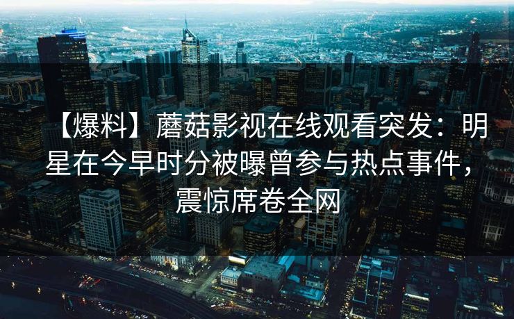 【爆料】蘑菇影视在线观看突发：明星在今早时分被曝曾参与热点事件，震惊席卷全网