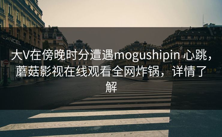 大V在傍晚时分遭遇mogushipin 心跳，蘑菇影视在线观看全网炸锅，详情了解