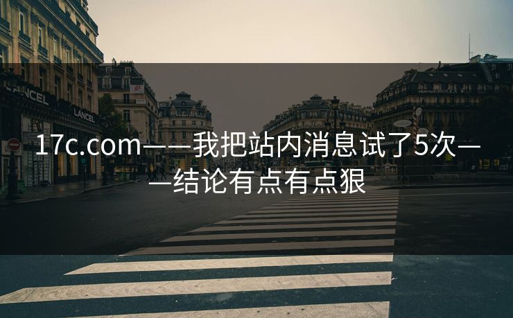 17c.com——我把站内消息试了5次——结论有点有点狠
