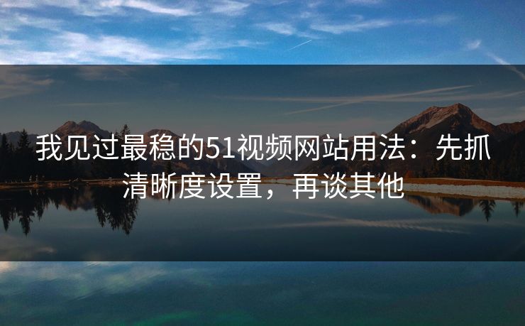 我见过最稳的51视频网站用法：先抓清晰度设置，再谈其他