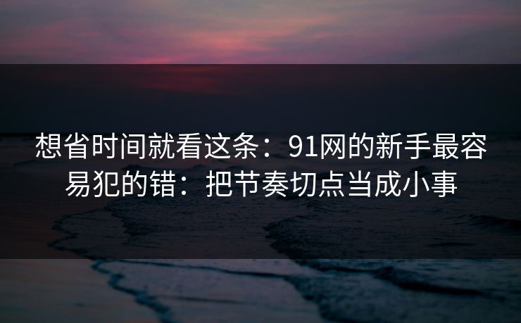 想省时间就看这条：91网的新手最容易犯的错：把节奏切点当成小事