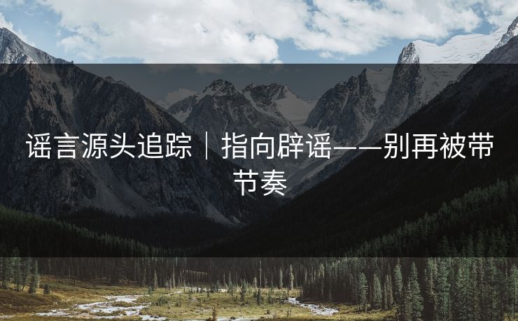 谣言源头追踪｜指向辟谣——别再被带节奏