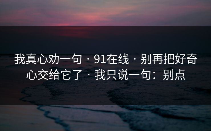 我真心劝一句 · 91在线 · 别再把好奇心交给它了 · 我只说一句：别点