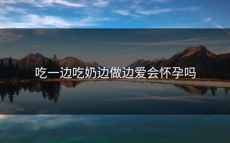 吃一边吃奶边做边爱会怀孕吗