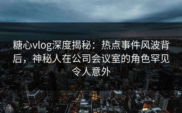 糖心vlog深度揭秘：热点事件风波背后，神秘人在公司会议室的角色罕见令人意外