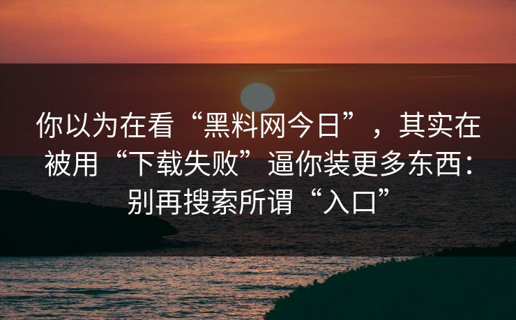 你以为在看“黑料网今日”,其实在被用“下载失败”逼你装更多东西:别再搜索所谓“入口”