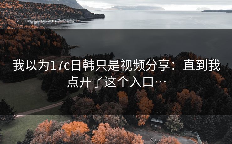 我以为17c日韩只是视频分享:直到我点开了这个入口…