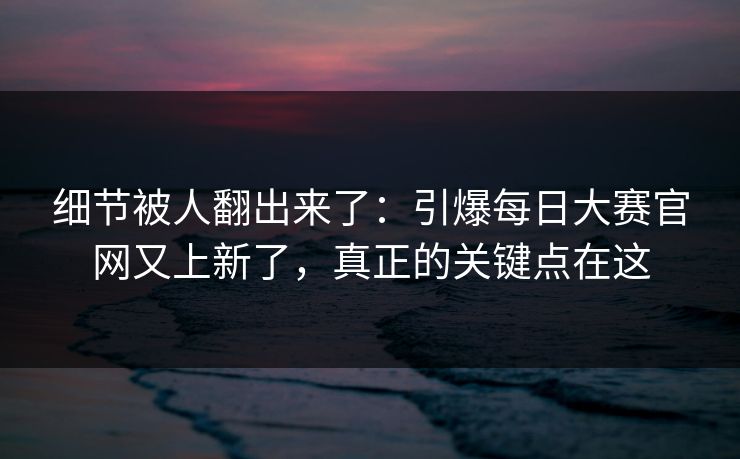 细节被人翻出来了：引爆每日大赛官网又上新了，真正的关键点在这