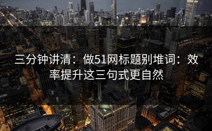 三分钟讲清：做51网标题别堆词：效率提升这三句式更自然