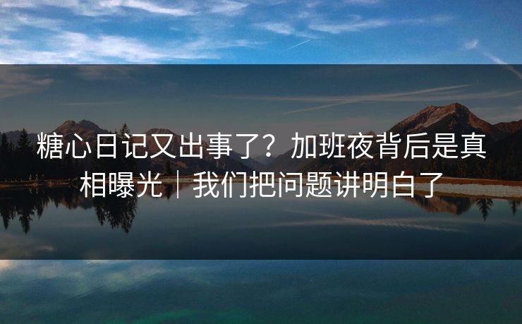 糖心日记又出事了?加班夜背后是真相曝光|我们把问题讲明白了