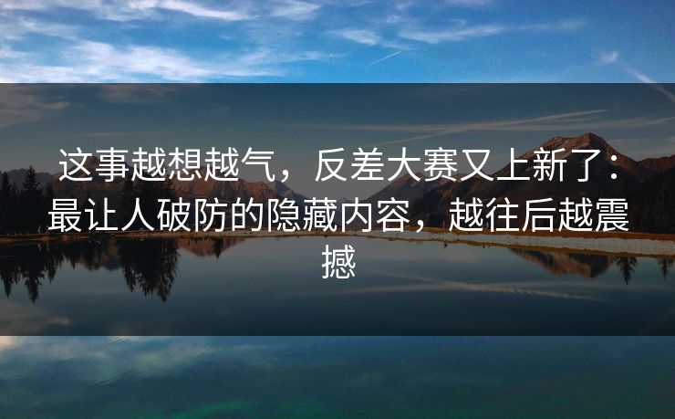这事越想越气,反差大赛又上新了:最让人破防的隐藏内容,越往后越震撼
