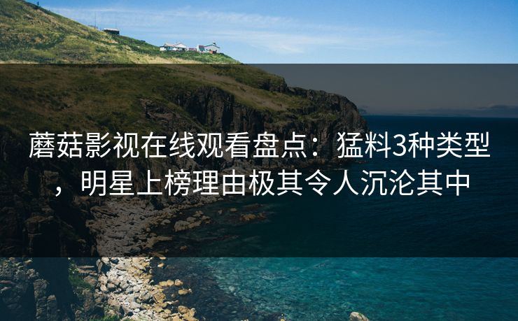 蘑菇影视在线观看盘点:猛料3种类型,明星上榜理由极其令人沉沦其中
