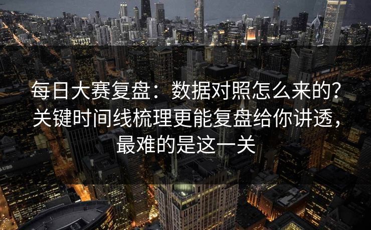 每日大赛复盘：数据对照怎么来的？关键时间线梳理更能复盘给你讲透，最难的是这一关
