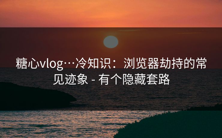 糖心vlog…冷知识：浏览器劫持的常见迹象 - 有个隐藏套路